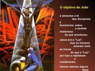O objetivo de João   é alimentar a fé  dos discípulos e  iluminá-los  sobre  o sentido misterioso  do que aconteceu. Jesus era a "Luz",  mas os homens  amaram mais as trevas  do que a "Luz",  por isso o rejeitaram  e condenaram.  Vamos retomar alguns  fatos e personagens para vivenciar  mais intensamente  esse Drama Sagrado. 