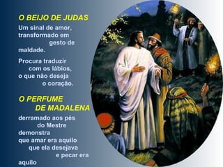 O BEIJO DE JUDAS   Um sinal de amor, transformado em  gesto de maldade.  Procura traduzir  com os lábios,  o que não deseja  o coração. O PERFUME  DE MADALENA   derramado aos pés  do Mestre demonstra  que amar era aquilo  que ela desejava  e pecar era aquilo  que ela não queria.  