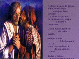No lavar os pés de Jesus, ela manifesta que  desejava lavar também  a alma do pecado,  de entregar seu corpo  a quem o desejasse. Como Judas, também  ela beijou o Cristo.  Só que Judas  O beijou para traí-lo  e ela, para se libertar  de sua vida de traição.  Judas o beijou,  porque queria vendê-lo  e ela o beija,  porque estava cansada  de ser vendida. 