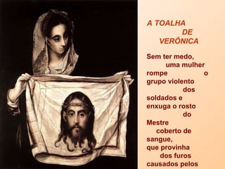 A TOALHA  DE VERÔNICA   Sem ter medo,  uma mulher rompe  o grupo violento  dos soldados e  enxuga o rosto  do Mestre  coberto de sangue,  que provinha  dos furos causados pelos espinhos  que lhe perfuravam  a fronte. 