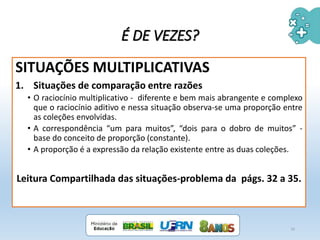 É DE VEZES?
SITUAÇÕES MULTIPLICATIVAS
1. Situações de comparação entre razões
• O raciocínio multiplicativo - diferente e bem mais abrangente e complexo
que o raciocínio aditivo e nessa situação observa-se uma proporção entre
as coleções envolvidas.
• A correspondência “um para muitos”, “dois para o dobro de muitos” -
base do conceito de proporção (constante).
• A proporção é a expressão da relação existente entre as duas coleções.
Leitura Compartilhada das situações-problema da págs. 32 a 35.
16
 