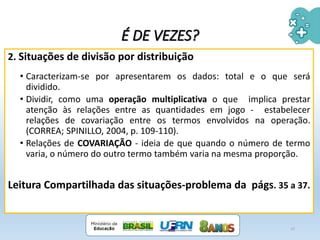 2. Situações de divisão por distribuição
• Caracterizam-se por apresentarem os dados: total e o que será
dividido.
• Dividir, como uma operação multiplicativa o que implica prestar
atenção às relações entre as quantidades em jogo - estabelecer
relações de covariação entre os termos envolvidos na operação.
(CORREA; SPINILLO, 2004, p. 109-110).
• Relações de COVARIAÇÃO - ideia de que quando o número de termo
varia, o número do outro termo também varia na mesma proporção.
Leitura Compartilhada das situações-problema da págs. 35 a 37.
17
É DE VEZES?
 