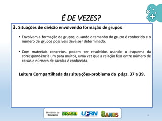 3. Situações de divisão envolvendo formação de grupos
• Envolvem a formação de grupos, quando o tamanho do grupo é conhecido e o
número de grupos possíveis deve ser determinado.
• Com materiais concretos, podem ser resolvidos usando o esquema da
correspondência um para muitos, uma vez que a relação fixa entre número de
caixas e número de sacolas é conhecida.
Leitura Compartilhada das situações-problema da págs. 37 a 39.
18
É DE VEZES?
 