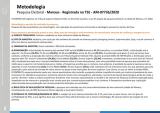 PesquisaRegistradanoTSEsobocódigodenúmeroAM-07736/2020
2
A PERSPECTIVA registrou no Tribunal Superior Eleitoral (TSE), no dia 20 de outubro, o seu 6º projeto de pesquisa eleitoral na cidade de Manaus, em 2020.
Metodologia e período de realização da pesquisa:
Pesquisa do tipo quantitativo, por amostragem, com aplicação de questionário estruturado e abordagem pessoal em pontos de fluxo.
Plano amostral e ponderação quanto a sexo, idade, grau de instrução e nível econômico do entrevistado; intervalo de confiança e margem de erro:
a) PÚBLICO PESQUISADO: eleitores residentes na área urbana da cidade de Manaus;
b) TIPO DE AMOSTRA: aleatória, com cotas por três variáveis de controle em diversos pontos (shopping centers, supermercados, lojas, ruas de comercio e
afins) nos bairros previamente selecionados;
c) TAMANHO DA AMOSTRA: foram realizadas 1.000 (mil) entrevistas;
d) PONDERAÇÃO: a distribuição da amostra pela variável SEXO será de 52,9% feminino e 47,1% masculino, e na variável IDADE, a distribuição será a
seguinte: 16-24 anos (16,9%), 25-34 anos (24,3%), 35-44 anos (23,3%) e acima de 45 anos (35,5%). A ponderação será igual a 1 (um) para essas duas
variáveis, conforme a proporção dos números oficiais do Tribunal Superior Eleitoral (TSE). Quanto à variável GRAU DE INSTRUÇÃO, a distribuição seria a
seguinte pelo TSE: Ensino Fundamental (24,8%), Ensino Médio (52,3%) e Ensino Superior (22,9%). Entretanto, considerando-se que essa base do Tribunal
não é atualizada ano após ano, à natural mobilidade existente entre os níveis educacionais, com uma quantidade maior de pessoas que ascendem do
médio para o superior e do fundamental para o médio, a Perspectiva acredita que os números mais próximos à realidade da capital amazonense são os
seguintes: Ensino Fundamental (21%), Ensino Médio (52%) e Ensino Superior (27%), onde realizamos 50 mil entrevistas neste ano que apontam para esta
proporção e pelo volume de entrada de novos alunos nas quase trinta instituições de ensino superior. E por último, no que se refere à variável NÍVEL
ECONÔMICO, excepcionalmente neste ano, nossos questionários não conterão a pergunta relativa à questão da renda, por motivo da pandemia do novo
coronavírus ter afetado bruscamente a economia nacional, tendo como consequência, sobretudo, o aumento da taxa de desemprego e perda de renda, o
que fez “derreter” todos os índices econômicos brasileiros mais recentes, especialmente os do IBGE e do Instituto de Pesquisa Econômica Aplicada (Ipea),
impedindo-nos de mensurar a proporção mais correta para que a amostra possa espelhar o seu universo. A Perspectiva considera que a aplicação
indiscriminada dessa ponderação com certeza produziria distorções nos resultados;
e) ÁREA FÍSICA DE REALIZAÇÃO DA PESQUISA: a pesquisa será realizada nas seis zonas administrativas da área urbana da cidade de Manaus,
contemplando mais de 90% dos bairros oficiais segundo o atual plano Diretor;
f) INTERVALO DE CONFIANÇA/MARGEM DE ERRO: a margem de erro máxima estimada é de 3,1%, para mais ou para menos, com um grau de
confiabilidade de 95%, o que significa dizer que se fossem feitas 100 entrevistas com a mesma metodologia, 95 estariam dentro da margem de erro
prevista.
Metodologia
Pesquisa Eleitoral - Manaus - Registrada no TSE - AM-07736/2020
 