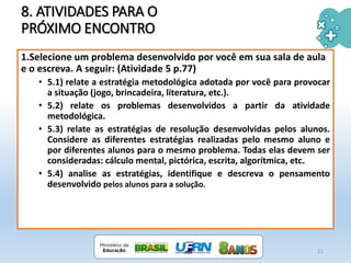 8. ATIVIDADES PARA O
PRÓXIMO ENCONTRO
11
1.Selecione um problema desenvolvido por você em sua sala de aula
e o escreva. A seguir: (Atividade 5 p.77)
• 5.1) relate a estratégia metodológica adotada por você para provocar
a situação (jogo, brincadeira, literatura, etc.).
• 5.2) relate os problemas desenvolvidos a partir da atividade
metodológica.
• 5.3) relate as estratégias de resolução desenvolvidas pelos alunos.
Considere as diferentes estratégias realizadas pelo mesmo aluno e
por diferentes alunos para o mesmo problema. Todas elas devem ser
consideradas: cálculo mental, pictórica, escrita, algorítmica, etc.
• 5.4) analise as estratégias, identifique e descreva o pensamento
desenvolvido pelos alunos para a solução.
 