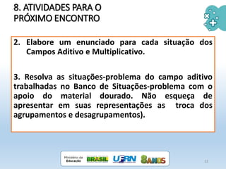 8. ATIVIDADES PARA O
PRÓXIMO ENCONTRO
12
2. Elabore um enunciado para cada situação dos
Campos Aditivo e Multiplicativo.
3. Resolva as situações-problema do campo aditivo
trabalhadas no Banco de Situações-problema com o
apoio do material dourado. Não esqueça de
apresentar em suas representações as troca dos
agrupamentos e desagrupamentos).
 