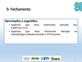 9. Fechamento
Apreciações e sugestões:
• aspectos que mais chamaram atenção nos
Cadernos 3 e 4 .
• aspectos que mais chamaram atenção na
metodologia utilizada durante o 3º Encontro.
13
 