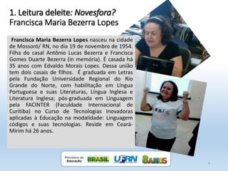 1. Leitura deleite: Novesfora?
Francisca Maria Bezerra Lopes
4
Francisca Maria Bezerra Lopes nasceu na cidade
de Mossoró/ RN, no dia 19 de novembro de 1954.
Filha do casal Antônio Lucas Bezerra e Francisca
Gomes Duarte Bezerra (in memória). É casada há
35 anos com Edvaldo Morais Lopes. Dessa união
tem dois casais de filhos. É graduada em Letras
pela Fundação Universidade Regional do Rio
Grande do Norte, com habilitação em Língua
Portuguesa e suas Literaturas, Língua Inglesa e
Literatura Inglesa; pós-graduada em Linguagem
pela FACINTER (Faculdade Internacional de
Curitiba) no Curso de Tecnologias Inovadoras
aplicadas à Educação na modalidade: Linguagem
códigos e suas tecnologias. Reside em Ceará-
Mirim há 26 anos.
 
