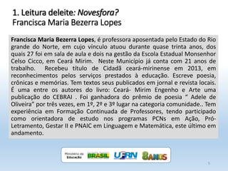 Francisca Maria Bezerra Lopes, é professora aposentada pelo Estado do Rio
grande do Norte, em cujo vínculo atuou durante quase trinta anos, dos
quais 27 foi em sala de aula e dois na gestão da Escola Estadual Monsenhor
Celso Cicco, em Ceará Mirim. Neste Município já conta com 21 anos de
trabalho. Recebeu título de Cidadã ceará-mirinense em 2013, em
reconhecimentos pelos serviços prestados à educação. Escreve poesia,
crônicas e memórias. Tem textos seus publicados em jornal e revista locais.
É uma entre os autores do livro: Ceará- Mirim Engenho e Arte uma
publicação do CEBRAI . Foi ganhadora do prêmio de poesia “ Adele de
Oliveira” por três vezes, em 1º, 2º e 3º lugar na categoria comunidade.. Tem
experiência em Formação Continuada de Professores, tendo participado
como orientadora de estudo nos programas PCNs em Ação, Pró-
Letramento, Gestar II e PNAIC em Linguagem e Matemática, este último em
andamento.
5
1. Leitura deleite: Novesfora?
Francisca Maria Bezerra Lopes
 
