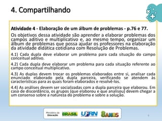 4. Compartilhando
Atividade 4 - Elaboração de um álbum de problemas - p.76 e 77.
Os objetivos dessa atividade são aprender a elaborar problemas dos
campos aditivo e multiplicativo e, ao mesmo tempo, organizar um
álbum de problemas que possa ajudar os professores na elaboração
da atividade didática cotidiana com Resolução de Problemas.
4.1) Cada dupla deve elaborar um problema para cada situação do campo
conceitual aditivo.
4.2) Cada dupla deve elaborar um problema para cada situação referente ao
campo conceitual multiplicativo.
4.3) As duplas devem trocar os problemas elaborados entre si, analisar cada
enunciado elaborado pela dupla parceira, verificando se atendem às
características para as quais foram elaborados e resolvê-los.
4.4) As análises devem ser socializadas com a dupla parceira que elaborou. Em
caso de discordância, os grupos (que elaborou e que analisou) devem chegar a
um consenso sobre a natureza do problema e sobre a solução.
6
 