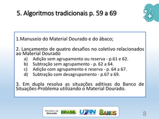 5. Algoritmos tradicionais p. 59 a 69
1.Manuseio do Material Dourado e do ábaco;
2. Lançamento de quatro desafios no coletivo relacionados
ao Material Dourado
a) Adição sem agrupamento ou reserva - p.61 e 62.
b) Subtração sem agrupamento - p. 62 a 64.
c) Adição com agrupamento e reserva - p. 64 a 67.
d) Subtração com desagrupamento - p.67 a 69.
3. Em dupla resolva as situações aditivas do Banco de
Situações-Problema utilizando o Material Dourado.
8
 