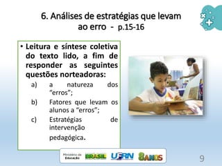 6. Análises de estratégias que levam
ao erro - p.15-16
• Leitura e síntese coletiva
do texto lido, a fim de
responder as seguintes
questões norteadoras:
a) a natureza dos
“erros”;
b) Fatores que levam os
alunos a “erros”;
c) Estratégias de
intervenção
pedagógica.
9
 