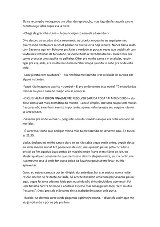 Ela se recompôs me jogando um olhar de reprovação, mas logo desfez aquela cara e
pronto eu já sabia o que ela ia dizer.
- Chega de gracinhas Lana – Pronunciei junto com ela a fazendo rir.
Diva desceu as escadas ainda arrumando os cabelos enquanto eu segui pro meu
quarto indo direto para o closet pensar no que vestiria hoje à noite. Nunca havia saído
com Savanna aqui em Bolsover pra falar a verdade as poucas vezes que decidi sair com
Savfoi nas festinhas da faculdade, vasculhei todo o território do meu closet mas era
como procurar uma agulha no palheiro. Olhei pra minha cama e vi o celular, resolvi
ligar pra ela, aliás, era muito mais fácil escolher roupa quando se sabe pra onde está
indo.
- Lana já está com saudades? – Riu histérica me fazendo tirar o celular do ouvido por
alguns instantes.
- Você não imagina o quanto – zombei – Ei pra onde vamos essa noite? Tô enjoada das
minhas roupas e caso de tempo vou as compras.
- O QUE? ALANA ORION FINALMENTE RESOLVER SAIR DA TOCA? AI MEUS DEUS! – ela
disse com a voz mais dramática do mundo - Lana é simples, use uma roupa sem muitas
frescuras não é nenhum evento importante, apenas valorize esse seu corpo e não vai
se arrepender.
- Savanna pra onde vamos? – perguntei sem dar ouvidos ao que ela tinha acabado de
me falar.
- É surpresa, tenho que desligar minha mãe ta me fazendo de servente aqui. Te busco
as 21:30.
Vadia, desligou na minha cara e claro se eu não sabia o que vestir antes, depois dessa
eu sabia menos ainda! Até pensei em desistir, mas quando passei pelo corredor e
avistei ao fim aquelas duas portas de madeira onde ficava o escritório de Joe, eu
afastei qualquer pensamento que me fizesse desistir daquela noite, eu iria curtir, era
isso mesmo seja lá onde for que a doida da Savanna quisesse me levar, eu iria
aproveitar.
Como eu estava cansada por ter dirigido durante duas horas e ansiosa com a noite
resolvi dormir no restante da tarde, só acordei faltando uma hora pra Savanna passar
aqui, o que foi uma péssima ideia pois eu ainda não tinha decidido o que vestir. Foi
uma batalha contra o tempo e contra o espelho mas consegui um look “sem muitas
frescuras”. Desci pra sala e Savanna tinha acabado de passar pela porta.
- Rápido! Se dermos sorte ainda pegamos o primeiro round. – disse ela assim que me
viu já voltando a por os pés pra fora.

 