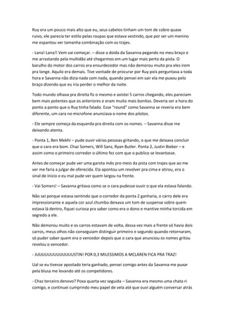 Ruy era um pouco mais alto que eu, seus cabelos tinham um tom de cobre quase
ruivo, ele parecia ter estilo pelas roupas que estava vestindo, que por ser um menino
me espantou ver tamanha combinação com os trajes.
- Lana! Lana!! Vem vai começar. – disse a doida da Savanna pegando no meu braço e
me arrastando pela multidão até chegarmos em um lugar mais perto da pista. O
barulho do motor dos carros era ensurdecedor mas não demorou muito pra eles irem
pra longe. Aquilo era demais. Tive vontade de procurar por Ruy pois perguntava a toda
hora e Savanna não dizia nada com nada, quando pensei em sair ela me puxou pelo
braço dizendo que eu iria perder o melhor da noite.
Todo mundo olhava pra direita fiz o mesmo e avistei 5 carros chegando, eles pareciam
bem mais potentes que os anteriores e eram muito mais bonitos. Deveria ser a hora do
ponto a ponto que o Ruy tinha falado. Esse “round” como Savanna se reveria era bem
diferente, um cara no microfone anunciava o nome dos pilotos.
- Ele sempre começa da esquerda pra direita com os nomes. – Savanna disse me
deixando atenta.
- Ponta 1, Ben Mekhi – pude ouvir várias pessoas gritando, o que me deixava concluir
que o cara era bom. Chaz Somers, Will Sanz, Ryan Butler. Ponta 2, Justin Bieber – e
assim como o primeiro corredor o último fez com que o publico se levantasse.
Antes de começar pude ver uma garota indo pro meio da pista com trajes que ao me
ver me faria a julgar de oferecida. Ela apontou um revolver pra cima e atirou, era o
sinal de inicio e eu mal pude ver quem largou na frente.
- Vai Somers! – Savanna gritava como se o cara pudesse ouvir o que ela estava falando.
Não sei porque estava sentindo que o corredor da ponta 2 ganharia, o carro dele era
impressionante e aquela cor azul chumbo deixava um tom de suspense sobre quem
estava lá dentro, fiquei curiosa pra saber como era o dono e mantive minha torcida em
segredo a ele.
Não demorou muito e os carros estavam de volta, dessa vez mais a frente só havia dois
carros, meus olhos não conseguiam distinguir primeiro e segundo quando retornaram,
só puder saber quem era o vencedor depois que o cara que anunciou os nomes gritou
revelou o vencedor.
- JUUUUUUUUUUUUUSTIN! POR 0,3 MILESSIMOS A MCLAREN FICA PRA TRAZ!
Ual se eu tivesse apostado teria ganhado, pensei comigo antes da Savanna me puxar
pela blusa me levando até os competidores.
- Chaz terceiro denovo? Poxa quarta vez seguida – Savanna era mesmo uma chata ri
comigo, e continuei cumprindo meu papel de vela até que ouvi alguém conversar atrás

 
