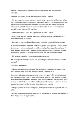 de mim e me virei descaradamente pra ver quem era e acabei descobrindo o
vencedor.
- É Bieber sua sorte ta virada, se eu não tivesse errado a marcha...
- Até que pra um humorista você serve Mekhi, sempre querendo justificar suas falhas.
Você falhou pela terceira vez no mês e advinha pra quem? – o tal do Bieber disse rindo
se virando e me pegando prestando atenção na cara dura, ele apenas me olhou e
ergueu a cabeça na forma de um comprimento. Eu sorri de leve e voltei a prestar
atenção no que Savanna dizia pro Chaz.
- Ok Savanna, se acha que é fácil pega a merda do carro e corre!
- Chaz, calma. Não quis te cobrar mas é que... Amanhã, amanhã você vai na festa? –
disse ela mudando de assunto.
- Claro que eu vou, e você que não pense em me encher com essa história de novo.
Eu realmente não tinha mais nada pra fazer ali, pelo o que eu percebi a corrida já tinha
terminado e a comemoração seria amanhã, ou melhor, hoje daqui algumas horas. O
local já estava ficando vazio e Savanna não largava aquele Chaz, eu queria ir embora
não via mais Ruy por lá e estava ficando um tédio ficar sentada naquela pedra.
- Oi – uma voz masculina interrompeu meus pensamentos.
Me virei e pronto! Sério que aquela cara que tinha ganhado a corrida estava falando
comigo?
- Oi – disse meio perdida.
- Não quero atrapalhar mas acho que ficar sentada em cima de um formigueiro não é
uma boa ideia. – ele quase não conseguia segurar a vontade de rir.
Ótimo, era tudo o que eu precisava sentar em um formigueiro. Me levantei depressa
me afastando daquilo e por sorte só precisei passar a mão pra tirar algumas formigas.
E me dei conta que o palhaço me olhava como se eu não batesse bem das ideias, afinal
motivos eu já tinha dado não é? Primeiro fico prestando atenção na conversa alheia e
depois me sento em um formigueiro. Lindo Alana, noite perfeita!
- Obrigada por avisar – disse sendo grossa, a situação podia até ser engraçada mas fala
sério!
- Ei! – ele disse chamando minha atenção – Da próxima vez vê onde vai sentando não é
todo dia que eu apareço pra alertar.

 