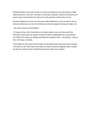 Ri debochando do que tinha ouvido e sai indo em direção ao carro da Savanna e logo
depois pude ver o carro do “vencedor convencido” passando. Savanna só demorou um
pouco o que me deu tempo de sobra pra contar quantas estrelas tinha no céu.
Quando chegamos em casa mal vimos por onde andávamos eu tava caindo de sono e
Savtava até pior que eu, mas me lembro que antes de apagarmos perguntei algo a ela
- Sav você conhece o tal do Bieber?
- É amigo do Chaz. Ele é irresistível eu sei todas sabem, mas se eu fosse você não
fantasiaria nada sobre ele, aquele ali pode ter todas a disposição mas ao que parece
ele é difícil, faz o tipo que não gosta de figurinha repetida sabe? – ela bocejou – Mas se
tiver afim fique a vontade.
Na verdade eu não estava afim de nada, ou até podia pensar que estava mas naquele
momento eu não raciocinava mais nada, só sei que acordamos jogadas sobre o tapete
da sala com minha cachorra Prada fazendo cama sobre meus cabelos.

 