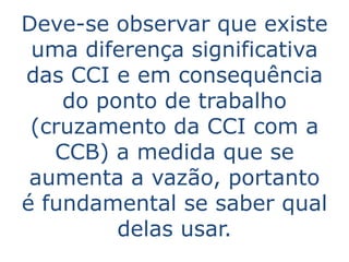 Deve-se observar que existe
 uma diferença significativa
das CCI e em consequência
    do ponto de trabalho
 (cruzamento da CCI com a
   CCB) a medida que se
 aumenta a vazão, portanto
é fundamental se saber qual
         delas usar.
 