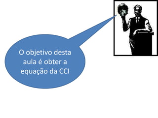 O objetivo desta
 aula é obter a
equação da CCI
 