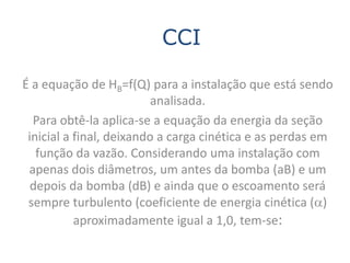 CCI

É a equação de HB=f(Q) para a instalação que está sendo
                          analisada.
  Para obtê-la aplica-se a equação da energia da seção
 inicial a final, deixando a carga cinética e as perdas em
   função da vazão. Considerando uma instalação com
 apenas dois diâmetros, um antes da bomba (aB) e um
  depois da bomba (dB) e ainda que o escoamento será
 sempre turbulento (coeficiente de energia cinética (a)
           aproximadamente igual a 1,0, tem-se:
 