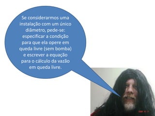 Se considerarmos uma
instalação com um único
   diâmetro, pede-se:
  especificar a condição
 para que ela opere em
queda livre (sem bomba)
  e escrever a equação
 para o cálculo da vazão
     em queda livre.
 