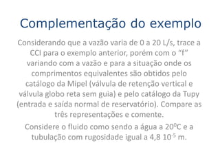 Complementação do exemplo
Considerando que a vazão varia de 0 a 20 L/s, trace a
    CCI para o exemplo anterior, porém com o “f”
   variando com a vazão e para a situação onde os
     comprimentos equivalentes são obtidos pelo
   catálogo da Mipel (válvula de retenção vertical e
 válvula globo reta sem guia) e pelo catálogo da Tupy
(entrada e saída normal de reservatório). Compare as
            três representações e comente.
   Considere o fluido como sendo a água a 200C e a
     tubulação com rugosidade igual a 4,8 10-5 m.
 