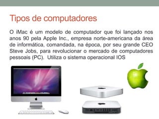 Tipos de computadores
O iMac é um modelo de computador que foi lançado nos
anos 90 pela Apple Inc., empresa norte-americana da área
de informática, comandada, na época, por seu grande CEO
Steve Jobs, para revolucionar o mercado de computadores
pessoais (PC). Utiliza o sistema operacional IOS
 