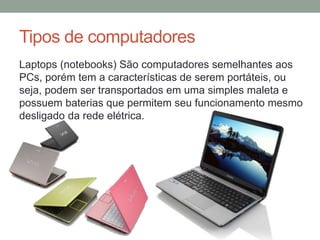 Tipos de computadores
Laptops (notebooks) São computadores semelhantes aos
PCs, porém tem a características de serem portáteis, ou
seja, podem ser transportados em uma simples maleta e
possuem baterias que permitem seu funcionamento mesmo
desligado da rede elétrica.
 