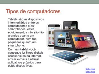 Tipos de computadores
Tablets são os dispositivos
intermediários entre os
computadores e os
smartphones, estes
equipamentos não são tão
grandes quanto um
computador, nem tão
pequenos quanto um
smartphone.
Com um tablet você
consegue ler livros digitais,
acessar sites na internet,
enviar e-mails e utilizar
aplicativos próprios para
estes dispositivos.
Saiba mais
Saiba mais
 