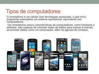 Tipos de computadores
O smartphone é um celular com tecnologias avançadas, o que inclui
programas executados um sistema operacional, equivalente aos
computadores.
Um smartphone possui características de computadores, como hardware e
software, são capazes de conectar redes de dados para acesso à internet,
sincronizar dados como um computador, além da agenda de contatos.
 