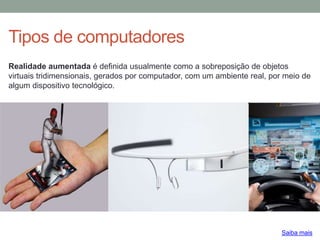 Tipos de computadores
Realidade aumentada é definida usualmente como a sobreposição de objetos
virtuais tridimensionais, gerados por computador, com um ambiente real, por meio de
algum dispositivo tecnológico.
Saiba mais
 