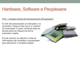 Hardware, Software e Peoplewere
É onde são processadas as instruções e os
comandos. Pode-se dizer que é o “cérebro”
do computador. É quem comanda todas as
demais parte da máquina de forma
ordenada e rápida.
É onde ocorrem os cálculos e onde as
informações são recebidas e processadas
para apresentar o resultado exigido.
CPU – Unidade Central de Processamento (Processador)
 