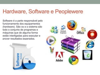 Hardware, Software e Peoplewere
Software é a parte responsável pelo
funcionamento dos equipamentos
(hardware). São os e o sistema são
todo o conjunto de programas e
máquinas que de alguma forma
estão interligadas para executar e
prover resultados esperados.
 