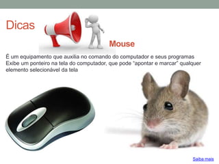 Dicas
É um equipamento que auxilia no comando do computador e seus programas
Exibe um ponteiro na tela do computador, que pode “apontar e marcar” qualquer
elemento selecionável da tela
Saiba mais
Mouse
 
