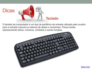 Dicas
O teclado de computador é um tipo de periférico de entrada utilizado pelo usuário
para a entrada manual no sistema de dados e comandos. Possui teclas
representando letras, números, símbolos e outras funções.
Saiba mais
Teclado
 