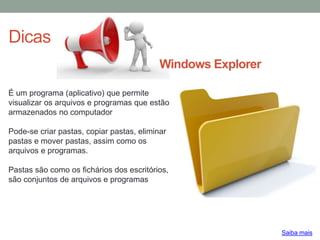Dicas
Saiba mais
É um programa (aplicativo) que permite
visualizar os arquivos e programas que estão
armazenados no computador
Pode-se criar pastas, copiar pastas, eliminar
pastas e mover pastas, assim como os
arquivos e programas.
Pastas são como os fichários dos escritórios,
são conjuntos de arquivos e programas
Windows Explorer
 