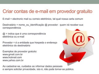 E-mail = electronic mail ou correio eletrônico, tal qual nossa carta comum
Destinatário = nome_ou_identificação @ provedor: quem irá receber sua
correspondência
@ = indica que é uma correspondência
eletrônica ou e-mail
Provedor = é a entidade que hospeda o endereço
eletrônico do destinatário
Exemplos de provedor gratuito:
www.gmail.com.br
www.hotmail.com
www.yahoo.com.br
Ao cadastrar-se, cuidados ao informar dados pessoais
e sempre solicitar privacidade, isto é, não pode tornar-se público.
Criar contas de e-mail em provedor gratuito
 