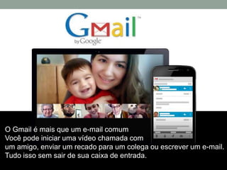 O Gmail é mais que um e-mail comum
Você pode iniciar uma vídeo chamada com
um amigo, enviar um recado para um colega ou escrever um e-mail.
Tudo isso sem sair de sua caixa de entrada.
 