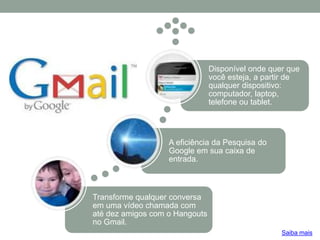 Transforme qualquer conversa
em uma vídeo chamada com
até dez amigos com o Hangouts
no Gmail.
A eficiência da Pesquisa do
Google em sua caixa de
entrada.
Disponível onde quer que
você esteja, a partir de
qualquer dispositivo:
computador, laptop,
telefone ou tablet.
Saiba mais
 