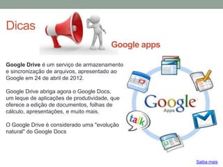 Dicas
Saiba mais
Google Drive é um serviço de armazenamento
e sincronização de arquivos, apresentado ao
Google em 24 de abril de 2012.
Google Drive abriga agora o Google Docs,
um leque de aplicações de produtividade, que
oferece a edição de documentos, folhas de
cálculo, apresentações, e muito mais.
O Google Drive é considerado uma "evolução
natural" do Google Docs
Google apps
 