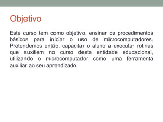 Objetivo
Este curso tem como objetivo, ensinar os procedimentos
básicos para iniciar o uso de microcomputadores.
Pretendemos então, capacitar o aluno a executar rotinas
que auxiliem no curso desta entidade educacional,
utilizando o microcomputador como uma ferramenta
auxiliar ao seu aprendizado.
 