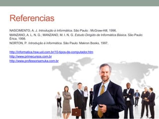 Referencias
NASCIMENTO, A. J. Introdução à Informática. São Paulo : McGraw-Hill, 1996.
MANZANO, A. L. N. G.; MANZANO, M. I. N. G. Estudo Dirigido de Informática Básica. São Paulo:
Érica, 1998.
NORTON, P. Introdução à Informática. São Paulo: Makron Books, 1997.
http://informatica.hsw.uol.com.br/10-tipos-de-computador.htm
http://www.primecursos.com.br
http://www.professorsamuka.com.br
 