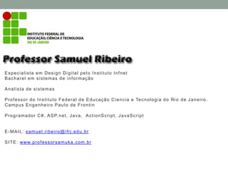 Especialista em Design Digital pelo Instituto Infnet
Bacharel em sistemas de informação
Analista de sistemas
Professor do Instituto Federal de Educação Ciencia e Tecnologia do Rio de Janeiro.
Campus Engenheiro Paulo de Frontin
Programador C#, ASP.net, Java, ActionScript, JavaScript
E-MAIL: samuel.ribeiro@ifrj.edu.br
SITE: www.professorsamuka.com.br
 