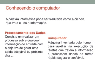 Conhecendo o computador
A palavra informática pode ser traduzida como a ciência
que trata e usa a Informação.
Computador
Máquina inventada pelo homem
para auxiliar na execução de
tarefas que tratem a informação
e processem dados de forma
rápida segura e confiável.
Processamento dos Dados
Consiste em realizar um
processo sobre qualquer
informação de entrada com
o objetivo de gerar uma
saída aceitável ou próxima
disso.
 