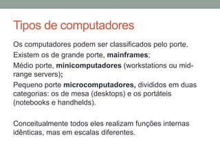 Tipos de computadores
Os computadores podem ser classificados pelo porte.
Existem os de grande porte, mainframes;
Médio porte, minicomputadores (workstations ou mid-
range servers);
Pequeno porte microcomputadores, divididos em duas
categorias: os de mesa (desktops) e os portáteis
(notebooks e handhelds).
Conceitualmente todos eles realizam funções internas
idênticas, mas em escalas diferentes.
 