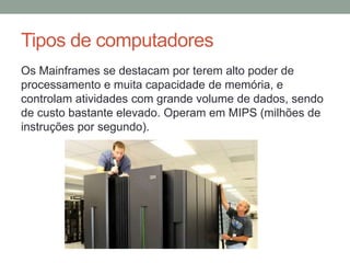 Tipos de computadores
Os Mainframes se destacam por terem alto poder de
processamento e muita capacidade de memória, e
controlam atividades com grande volume de dados, sendo
de custo bastante elevado. Operam em MIPS (milhões de
instruções por segundo).
 
