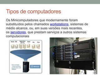 Tipos de computadores
Os Minicomputadores que modernamente foram
substituídos pelos chamados workstations, sistemas de
médio alcance, ou, em suas versões mais recentes,
os servidores, que prestam serviços a outros sistemas
computacionais
 