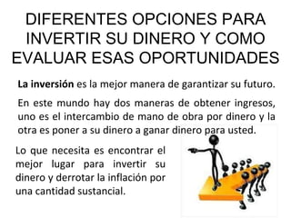 DIFERENTES OPCIONES PARA INVERTIR SU DINERO Y COMO EVALUAR ESAS OPORTUNIDADES La inversión  es la mejor manera de garantizar su futuro.  En este mundo hay dos maneras de obtener ingresos, uno es el intercambio de mano de obra por dinero y la otra es poner a su dinero a ganar dinero para usted. Lo que necesita es encontrar el mejor lugar para invertir su dinero y derrotar la inflación por una cantidad sustancial. 