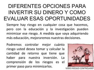 DIFERENTES OPCIONES PARA INVERTIR SU DINERO Y COMO EVALUAR ESAS OPORTUNIDADES Siempre hay riesgo en cualquier cosa que hacemos, pero con la educación y la investigación pueden minimizar ese riesgo. A medida que vaya adquiriendo más educación, mejoraremos nuestras decisiones. Podremos controlar mejor cuánto riesgo usted desea tomar y calcular la cantidad de retorno que tiene que haber para nuestra inversión. La comprensión de los riesgos es el primer paso para minimizarlos. VIDEO RIESGO CONTROLADO 