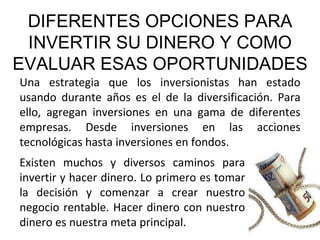 DIFERENTES OPCIONES PARA INVERTIR SU DINERO Y COMO EVALUAR ESAS OPORTUNIDADES Una estrategia que los inversionistas han estado usando durante años es el de la diversificación. Para ello, agregan inversiones en una gama de diferentes empresas. Desde inversiones en las acciones tecnológicas hasta inversiones en fondos. Existen muchos y diversos caminos para invertir y hacer dinero. Lo primero es tomar la decisión y comenzar a crear nuestro negocio rentable. Hacer dinero con nuestro dinero es nuestra meta principal. 