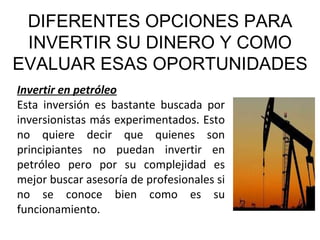 DIFERENTES OPCIONES PARA INVERTIR SU DINERO Y COMO EVALUAR ESAS OPORTUNIDADES Invertir en petróleo Esta inversión es bastante buscada por inversionistas más experimentados. Esto no quiere decir que quienes son principiantes no puedan invertir en petróleo pero por su complejidad es mejor buscar asesoría de profesionales si no se conoce bien como es su funcionamiento. 